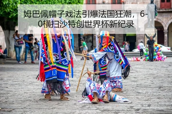 姆巴佩帽子戏法引爆法国狂潮，6-0横扫沙特创世界杯新纪录